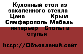 Кухонный стол из закаленного стекла › Цена ­ 12 300 - Крым, Симферополь Мебель, интерьер » Столы и стулья   